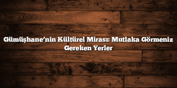 Gümüşhane’nin Kültürel Mirası: Mutlaka Görmeniz Gereken Yerler