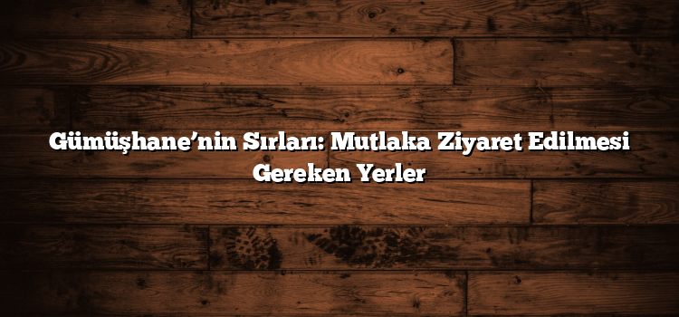 Gümüşhane’nin Sırları: Mutlaka Ziyaret Edilmesi Gereken Yerler