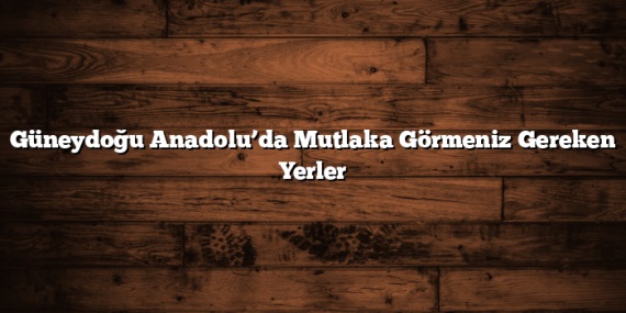 Güneydoğu Anadolu’da Mutlaka Görmeniz Gereken Yerler