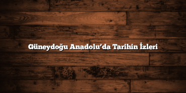 Güneydoğu Anadolu’da Tarihin İzleri
