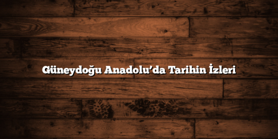 Güneydoğu Anadolu’da Tarihin İzleri
