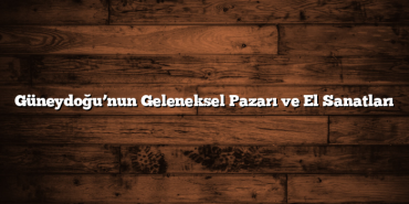 Güneydoğu’nun Geleneksel Pazarı ve El Sanatları