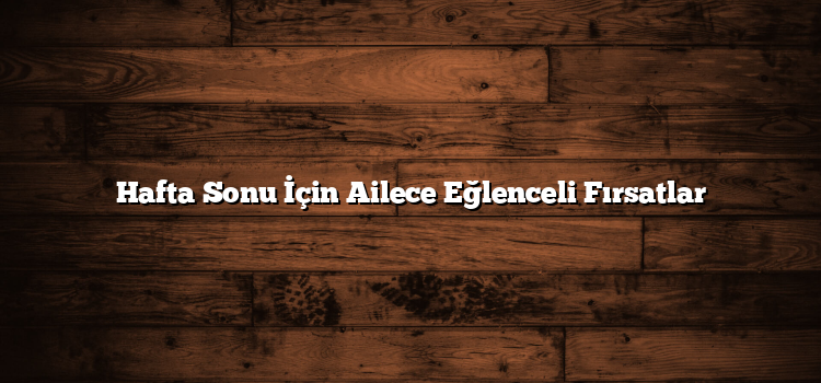 Hafta Sonu İçin Ailece Eğlenceli Fırsatlar