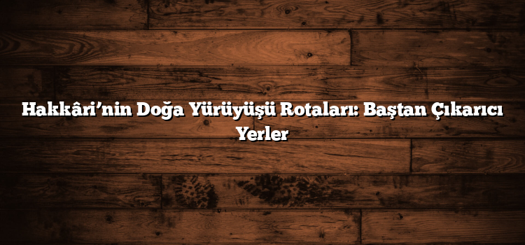 Hakkâri’nin Doğa Yürüyüşü Rotaları: Baştan Çıkarıcı Yerler