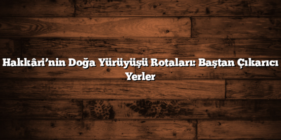 Hakkâri’nin Doğa Yürüyüşü Rotaları: Baştan Çıkarıcı Yerler