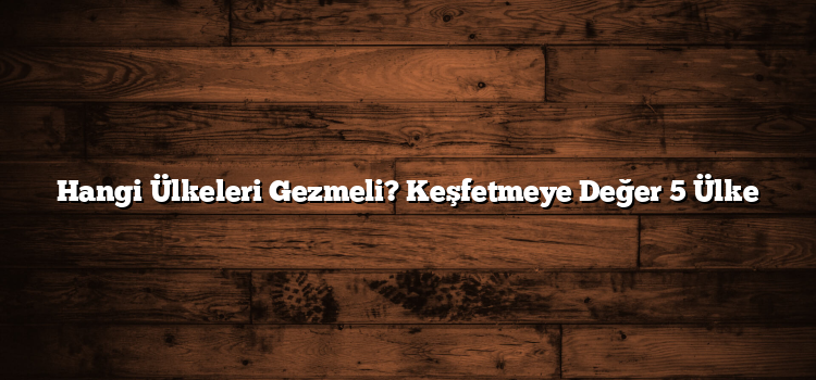 Hangi Ülkeleri Gezmeli? Keşfetmeye Değer 5 Ülke