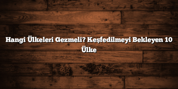 Hangi Ülkeleri Gezmeli? Keşfedilmeyi Bekleyen 10 Ülke