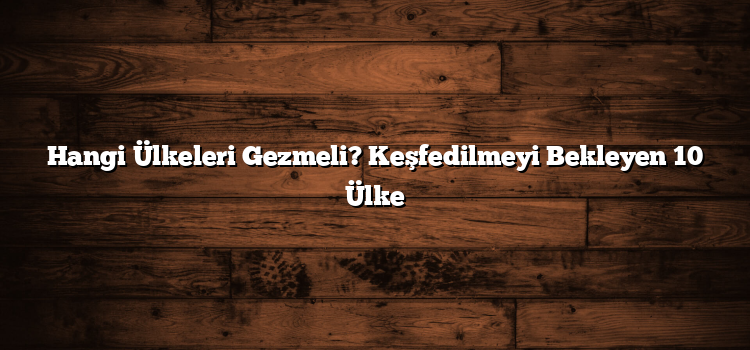Hangi Ülkeleri Gezmeli? Keşfedilmeyi Bekleyen 10 Ülke