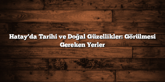 Hatay’da Tarihi ve Doğal Güzellikler: Görülmesi Gereken Yerler