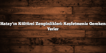 Hatay’ın Kültürel Zenginlikleri: Keşfetmeniz Gereken Yerler