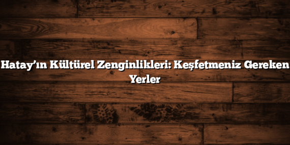 Hatay’ın Kültürel Zenginlikleri: Keşfetmeniz Gereken Yerler