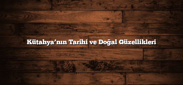 Kütahya’nın Tarihi ve Doğal Güzellikleri
