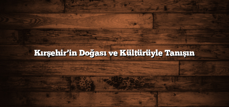 Kırşehir’in Doğası ve Kültürüyle Tanışın