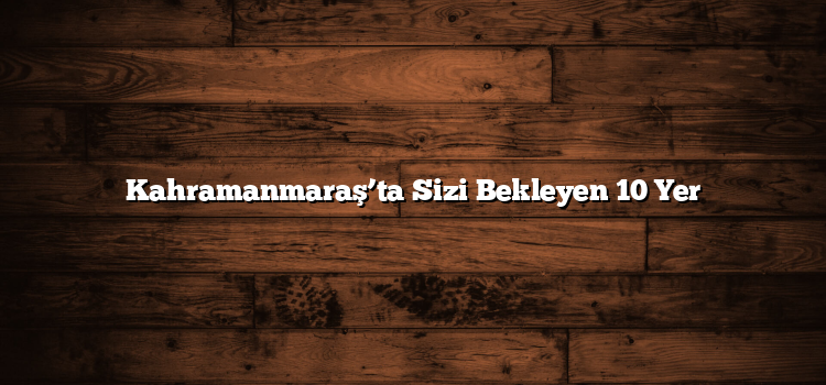 Kahramanmaraş’ta Sizi Bekleyen 10 Yer