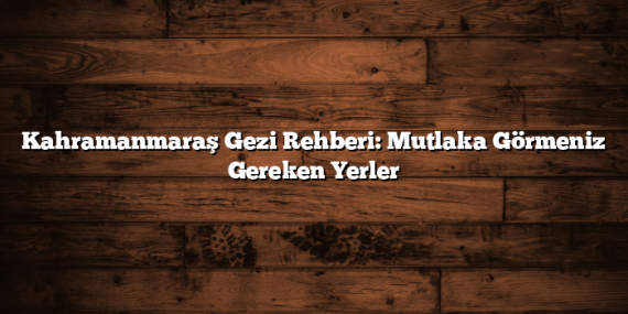 Kahramanmaraş Gezi Rehberi: Mutlaka Görmeniz Gereken Yerler