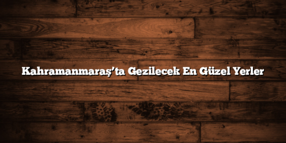 Kahramanmaraş’ta Gezilecek En Güzel Yerler