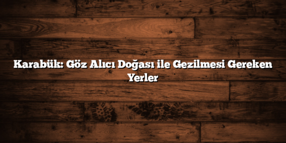 Karabük: Göz Alıcı Doğası ile Gezilmesi Gereken Yerler