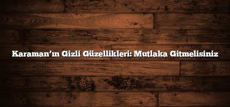 Karaman’ın Gizli Güzellikleri: Mutlaka Gitmelisiniz