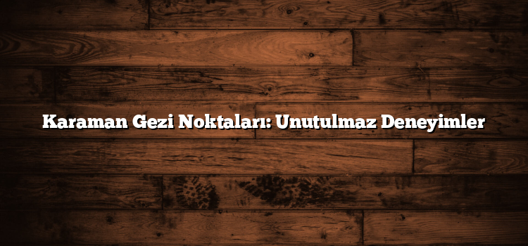 Karaman Gezi Noktaları: Unutulmaz Deneyimler
