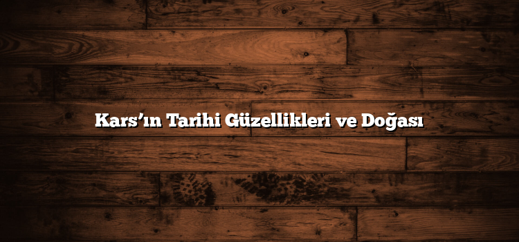 Kars’ın Tarihi Güzellikleri ve Doğası