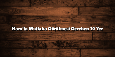 Kars’ta Mutlaka Görülmesi Gereken 10 Yer