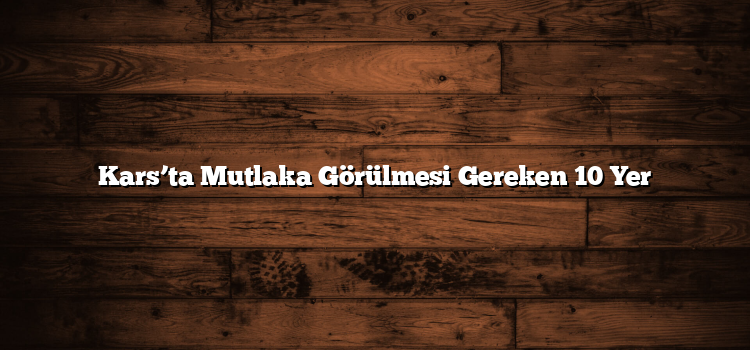 Kars’ta Mutlaka Görülmesi Gereken 10 Yer