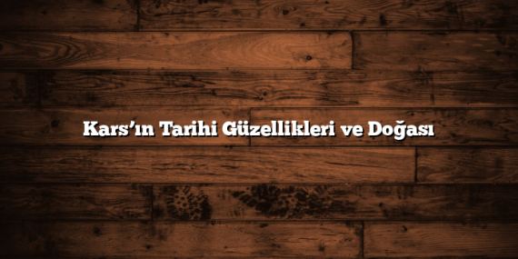 Kars’ın Tarihi Güzellikleri ve Doğası