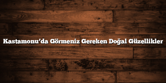 Kastamonu’da Görmeniz Gereken Doğal Güzellikler