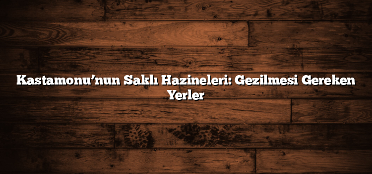 Kastamonu’nun Saklı Hazineleri: Gezilmesi Gereken Yerler