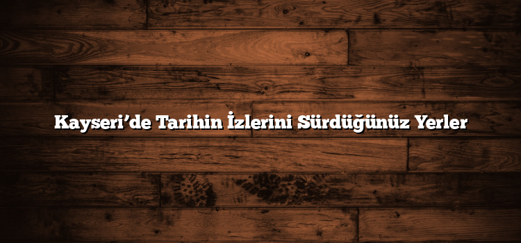 Kayseri’de Tarihin İzlerini Sürdüğünüz Yerler