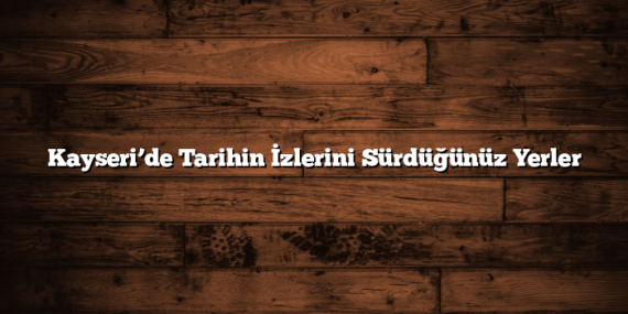 Kayseri’de Tarihin İzlerini Sürdüğünüz Yerler