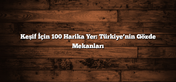 Keşif İçin 100 Harika Yer: Türkiye’nin Gözde Mekanları