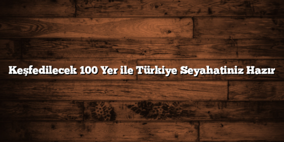 Keşfedilecek 100 Yer ile Türkiye Seyahatiniz Hazır