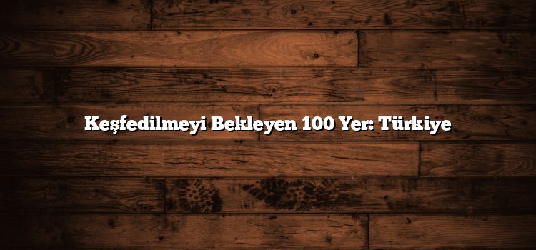 Keşfedilmeyi Bekleyen 100 Yer: Türkiye