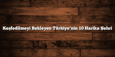 Keşfedilmeyi Bekleyen Türkiye’nin 10 Harika Şehri