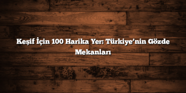 Keşif İçin 100 Harika Yer: Türkiye’nin Gözde Mekanları