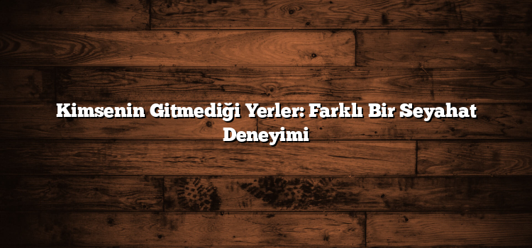 Kimsenin Gitmediği Yerler: Farklı Bir Seyahat Deneyimi