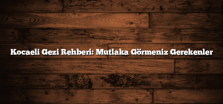 Kocaeli Gezi Rehberi: Mutlaka Görmeniz Gerekenler