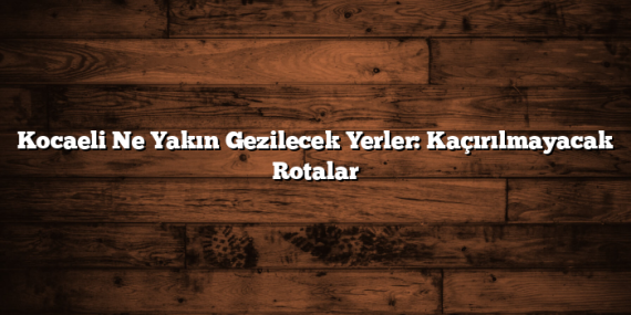 Kocaeli Ne Yakın Gezilecek Yerler: Kaçırılmayacak Rotalar