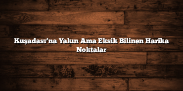 Kuşadası’na Yakın Ama Eksik Bilinen Harika Noktalar