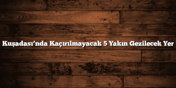 Kuşadası’nda Kaçırılmayacak 5 Yakın Gezilecek Yer