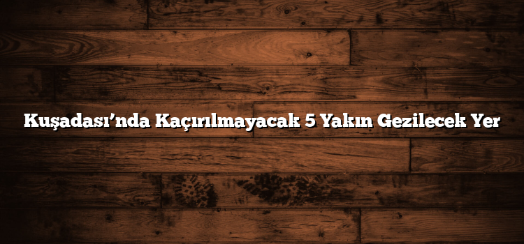 Kuşadası’nda Kaçırılmayacak 5 Yakın Gezilecek Yer