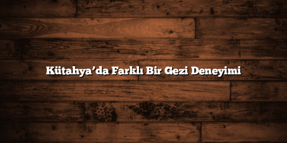 Kütahya’da Farklı Bir Gezi Deneyimi