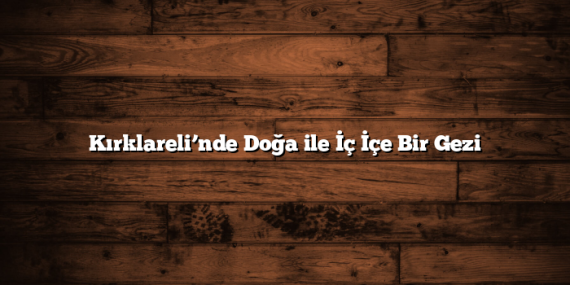 Kırklareli’nde Doğa ile İç İçe Bir Gezi