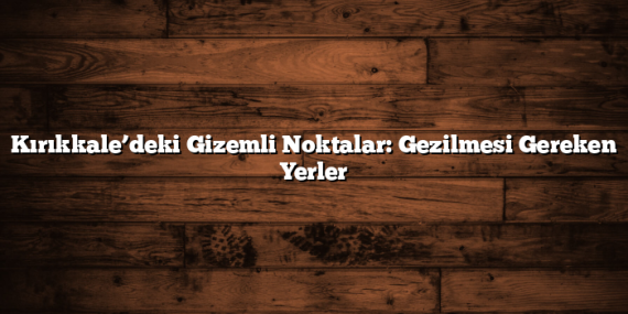 Kırıkkale’deki Gizemli Noktalar: Gezilmesi Gereken Yerler
