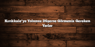Kırıkkale’ye Yolunuz Düşerse Görmeniz Gereken Yerler