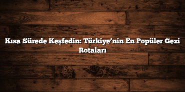 Kısa Sürede Keşfedin: Türkiye’nin En Popüler Gezi Rotaları