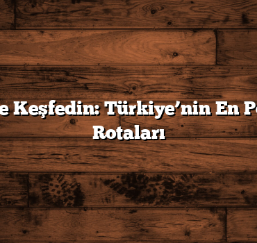 Kısa Sürede Keşfedin: Türkiye’nin En Popüler Gezi Rotaları