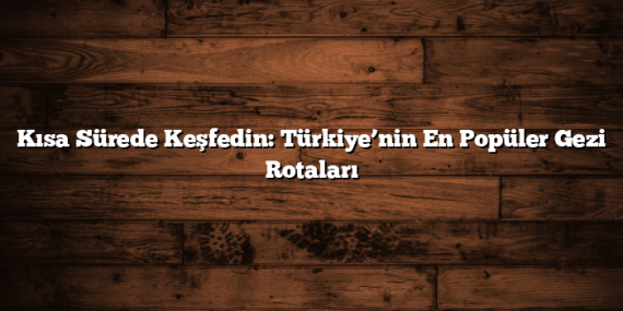 Kısa Sürede Keşfedin: Türkiye’nin En Popüler Gezi Rotaları