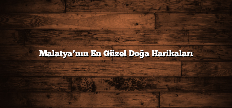 Malatya’nın En Güzel Doğa Harikaları